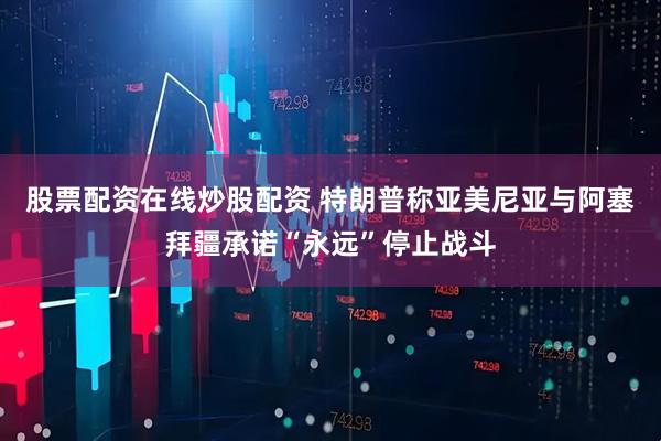 股票配资在线炒股配资 特朗普称亚美尼亚与阿塞拜疆承诺“永远”停止战斗
