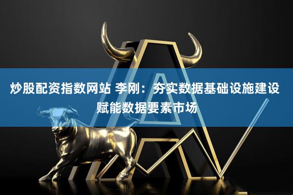 炒股配资指数网站 李刚：夯实数据基础设施建设 赋能数据要素市场