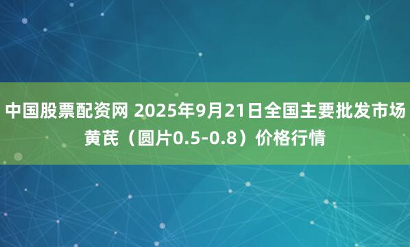 中国股票配资网 2025年9月21日全国主要批发市场黄芪（圆片0.5-0.8）价格行情