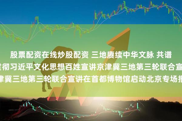 股票配资在线炒股配资 三地赓续中华文脉 共谱文化交融新篇——学习贯彻习近平文化思想百姓宣讲京津冀三地第三轮联合宣讲在首都博物馆启动北京专场报告会