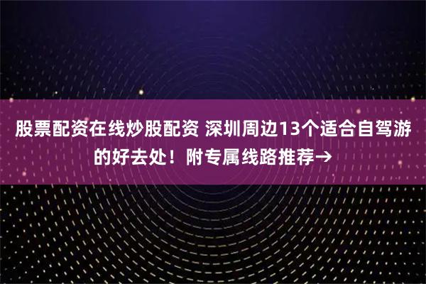 股票配资在线炒股配资 深圳周边13个适合自驾游的好去处！附专属线路推荐→