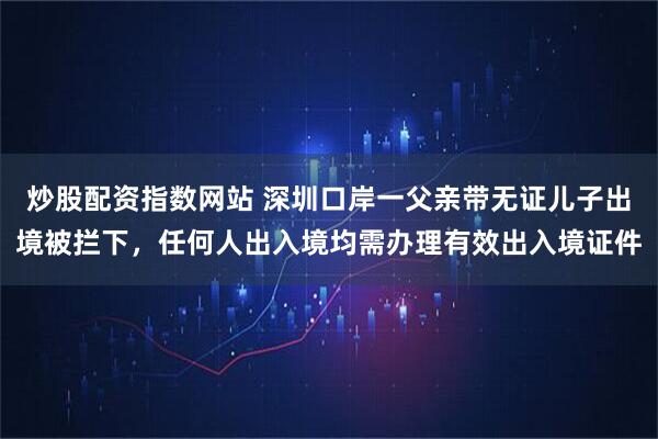 炒股配资指数网站 深圳口岸一父亲带无证儿子出境被拦下，任何人出入境均需办理有效出入境证件