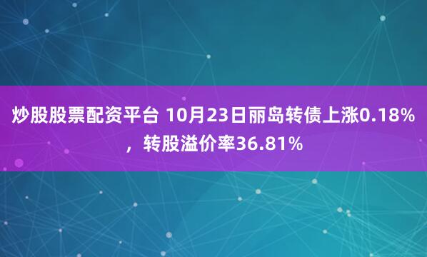 炒股股票配资平台 10月23日丽岛转债上涨0.18%，转股溢价率36.81%