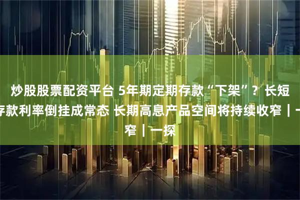 炒股股票配资平台 5年期定期存款“下架”？长短期存款利率倒挂成常态 长期高息产品空间将持续收窄｜一探