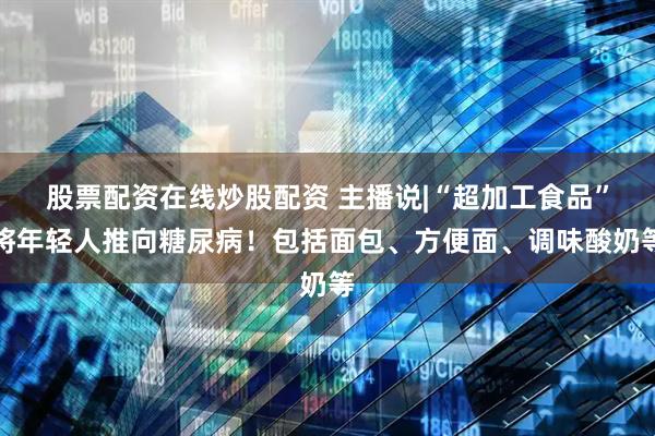 股票配资在线炒股配资 主播说|“超加工食品”将年轻人推向糖尿病！包括面包、方便面、调味酸奶等