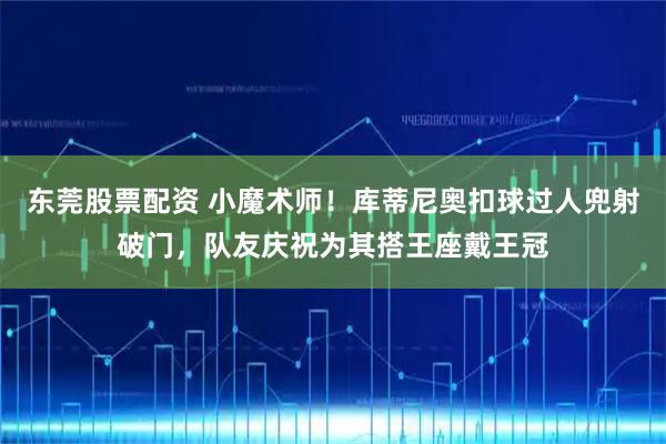 东莞股票配资 小魔术师！库蒂尼奥扣球过人兜射破门，队友庆祝为其搭王座戴王冠