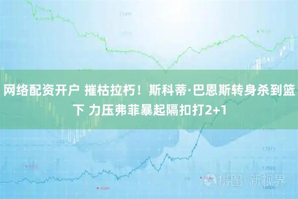 网络配资开户 摧枯拉朽！斯科蒂·巴恩斯转身杀到篮下 力压弗菲暴起隔扣打2+1