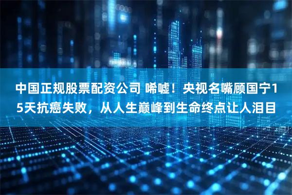 中国正规股票配资公司 唏嘘！央视名嘴顾国宁15天抗癌失败，从人生巅峰到生命终点让人泪目